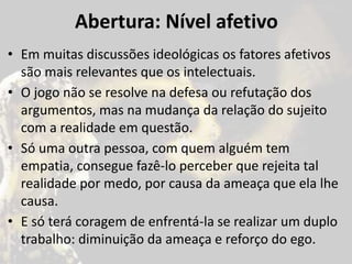 Abertura: Nível afetivo
• Em muitas discussões ideológicas os fatores afetivos
são mais relevantes que os intelectuais.
• O jogo não se resolve na defesa ou refutação dos
argumentos, mas na mudança da relação do sujeito
com a realidade em questão.
• Só uma outra pessoa, com quem alguém tem
empatia, consegue fazê-lo perceber que rejeita tal
realidade por medo, por causa da ameaça que ela lhe
causa.
• E só terá coragem de enfrentá-la se realizar um duplo
trabalho: diminuição da ameaça e reforço do ego.
 
