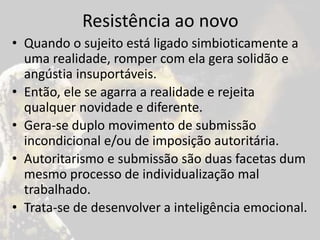 Resistência ao novo
• Quando o sujeito está ligado simbioticamente a
uma realidade, romper com ela gera solidão e
angústia insuportáveis.
• Então, ele se agarra a realidade e rejeita
qualquer novidade e diferente.
• Gera-se duplo movimento de submissão
incondicional e/ou de imposição autoritária.
• Autoritarismo e submissão são duas facetas dum
mesmo processo de individualização mal
trabalhado.
• Trata-se de desenvolver a inteligência emocional.
 
