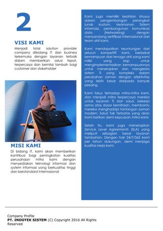 Company Profile
PT. INDOTEK SISTEM (C) Copyright 2016 All Rights
Reserved
Kami juga memiliki keahlian khusus
dalam pengembangan perangkat
lunak kustom, keamanan Sistem
Informasi, pembangunan komunikasi
data (Networking) dengan
menyandang sertifikasi Internasional dari
team ahli kami.
Kami mendapatkan keuntungan dari
seluruh kompetitif kami, berbekal
kemampuan dari tenaga ahli yang kami
miliki yang siap untuk
mengimplementasikan kemampuannya
untuk menerapkan dan mengelola
sistem TI yang kompleks dalam
perubahan zaman dengan efektivitas
yang lebih besar daripada banyak
pesaing.
Kami fokus terhadap mitra-mitra kami,
dan menjadi mitra terpercaya mereka
untuk layanan TI dan solusi, bekerja
sama atas dasar kemitraan, membantu
mereka menghadapi tantangan zaman
modern. Solusi Tak Terbatas yang akan
kami berikan demi kepuasan mitra kami.
Selain itu, kami juga menerapkan
Service Level Agreements (SLA) yang
meliputi sebagian besar layanan
tambahan. Dengan hari 24/7/365 kami
per tahun dukungan, demi menjaga
kualitas kerja kami.MISI KAMI
Di bidang IT, kami akan memberikan
kontribusi bagi peningkatan kualitas
perusahaan mitra kami dengan
menyediakan teknologi informasi dan
system informasi yang berkualitas tinggi
dan berstandard Internasional
2
VISI KAMI
Menjadi total solution provider
company dibidang IT dan business
terkemuka dengan layanan terbaik
dalam memberikan solusi tepat,
terpercaya dan bernilai tambah bagi
customer dan stakeholder
 