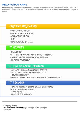 Company Profile
PT. INDOTEK SISTEM (C) Copyright 2016 All Rights
Reserved
PELAYANAN KAMI
Pelayan yang kami miliki sepenuhnya berbasis IT dengan tema “One Stop Solution” kami akan
membantu kebutuhan anda di dalam memberikan solusi tak terbatas demi pengembangan IT
anda.
 