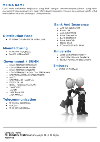 Company Profile
PT. INDOTEK SISTEM (C) Copyright 2016 All Rights
Reserved
MITRA KAMI
Kami telah melakukan kerjasama yang baik dengan perusahaan-perusahaan yang telah
menjadi mitra/pelanggan kami baik instansi kepemerintahan maupun perusahaan swasta untuk
memberikan solusi sesuai dengan bisnis prosesnya.
Distribution Food
 PT WISWA DWARA PUTRA MITRA JAYA
Bank And Insurance
 ACE INA INSURANCE
 PANIN LIFE
 AVIS INSURANCE
 BANK DANAMON
 BANK EKONOMI
 BANK MANDIRI
 OCBC BANK
 COMMONWEALTH BANK
Manufacturing
 PT HANWA INDONESIA
 PANCA MITRA ABADI
Government / BUMN
 KEMENTERIAN PERTAHANAN
 KEMENTERIAN LUAR NEGERI
 KEMENTERIAN KEUANGAN
 KEMENTERIAN KELAUTAN DAN PERIKANAN
 BADAN PEMERIKSA KEUANGAN (BPK)
 BMKG
 BADAN SANDI NASIONAL
 DIRJEN PAJAK
 DIRJEN PERBENDAHARAAN
 JAMSOSTEK
 TASPEN
 JASA RAHARJA
 JASA MARGA
University
 SWISS GERMAN UNIVERSITY
 UNIVERSITAS BINA NUSANTARA
 INSTITUT PERTANIAN BOGOR (IPB)
Telecommunication
 PT TELKOM INDONESIA
 INDOSAT
 PT GIHON INDONESIA
Embassy
 ICITAP US EMBBASY
 