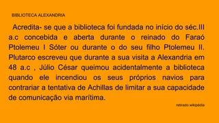 Acredita- se que a biblioteca foi fundada no início do séc.III 
a.c concebida e aberta durante o reinado do Faraó 
Ptolemeu I Sóter ou durante o do seu filho Ptolemeu II. 
Plutarco escreveu que durante a sua visita a Alexandria em 
48 a.c , Júlio César queimou acidentalmente a biblioteca 
quando ele incendiou os seus próprios navios para 
contrariar a tentativa de Achillas de limitar a sua capacidade 
de comunicação via marítima. 
retirado wikipédia 
BIBLIOTECA ALEXANDRIA 
 