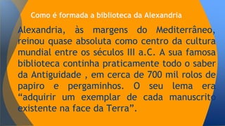 Como é formada a biblioteca da Alexandria 
Alexandria, às margens do Mediterrâneo, 
reinou quase absoluta como centro da cultura 
mundial entre os séculos III a.C. A sua famosa 
biblioteca continha praticamente todo o saber 
da Antiguidade , em cerca de 700 mil rolos de 
papiro e pergaminhos. O seu lema era 
“adquirir um exemplar de cada manuscrito 
existente na face da Terra”. 
 