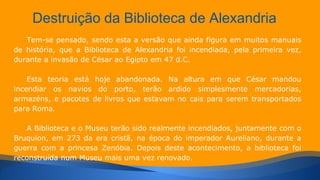 Destruição da Biblioteca de Alexandria 
Tem-se pensado, sendo esta a versão que ainda figura em muitos manuais 
de história, que a Biblioteca de Alexandria foi incendiada, pela primeira vez, 
durante a invasão de César ao Egipto em 47 d.C. 
Esta teoria está hoje abandonada. Na altura em que César mandou 
incendiar os navios do porto, terão ardido simplesmente mercadorias, 
armazéns, e pacotes de livros que estavam no cais para serem transportados 
para Roma. 
A Biblioteca e o Museu terão sido realmente incendiados, juntamente com o 
Bruquion, em 273 da era cristã, na época do imperador Aureliano, durante a 
guerra com a princesa Zenóbia. Depois deste acontecimento, a biblioteca foi 
reconstruída num Museu mais uma vez renovado. 
 