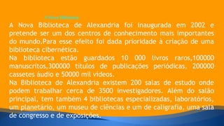 A Nova Biblioteca 
A Nova Biblioteca de Alexandria foi inaugurada em 2002 e 
pretende ser um dos centros de conhecimento mais importantes 
do mundo.Para esse efeito foi dada prioridade à criação de uma 
biblioteca cibernética. 
Na biblioteca estão guardados 10 000 livros raros,100000 
manuscritos,300000 títulos de publicações periódicas, 200000 
cassetes áudio e 50000 mil vídeos. 
Na Biblioteca de Alexandria existem 200 salas de estudo onde 
podem trabalhar cerca de 3500 investigadores. Além do salão 
principal, tem também 4 bibliotecas especializadas, laboratórios, 
um planetário, um museu de ciências e um de caligrafia, uma sala 
de congresso e de exposições. 
