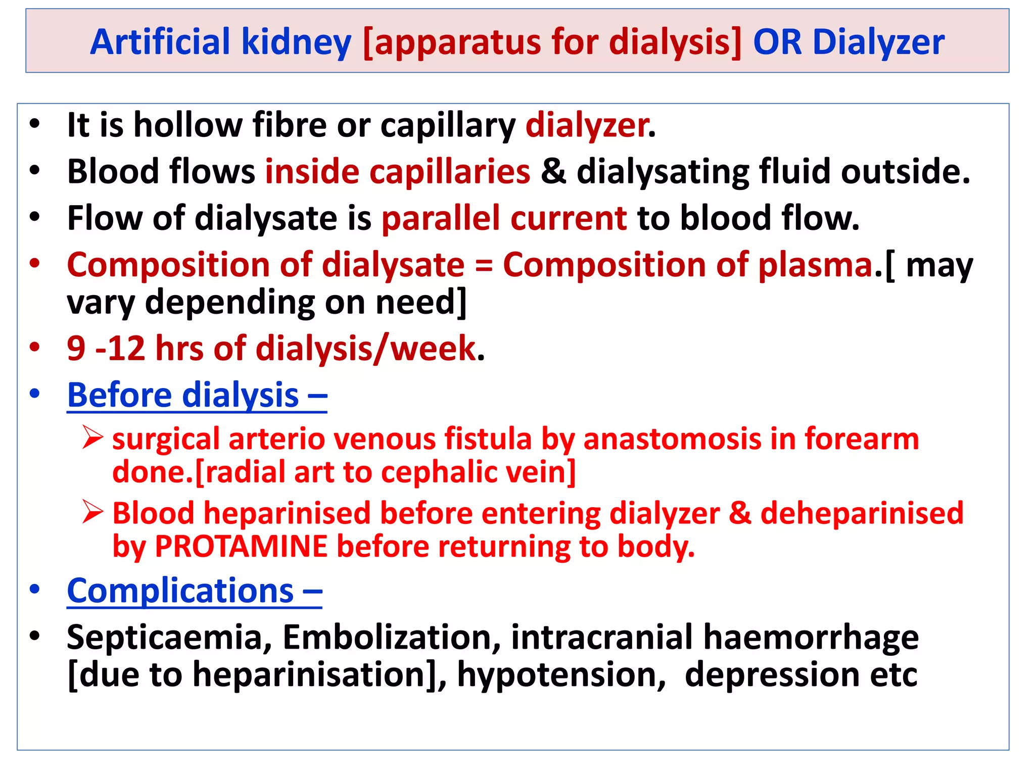 Artificial kidney [apparatus for dialysis] OR Dialyzer
• It is hollow fibre or capillary dialyzer.
• Blood flows inside capillaries & dialysating fluid outside.
• Flow of dialysate is parallel current to blood flow.
• Composition of dialysate = Composition of plasma.[ may
vary depending on need]
• 9 -12 hrs of dialysis/week.
• Before dialysis –
surgical arterio venous fistula by anastomosis in forearm
done.[radial art to cephalic vein]
Blood heparinised before entering dialyzer & deheparinised
by PROTAMINE before returning to body.
• Complications –
• Septicaemia, Embolization, intracranial haemorrhage
[due to heparinisation], hypotension, depression etc
 