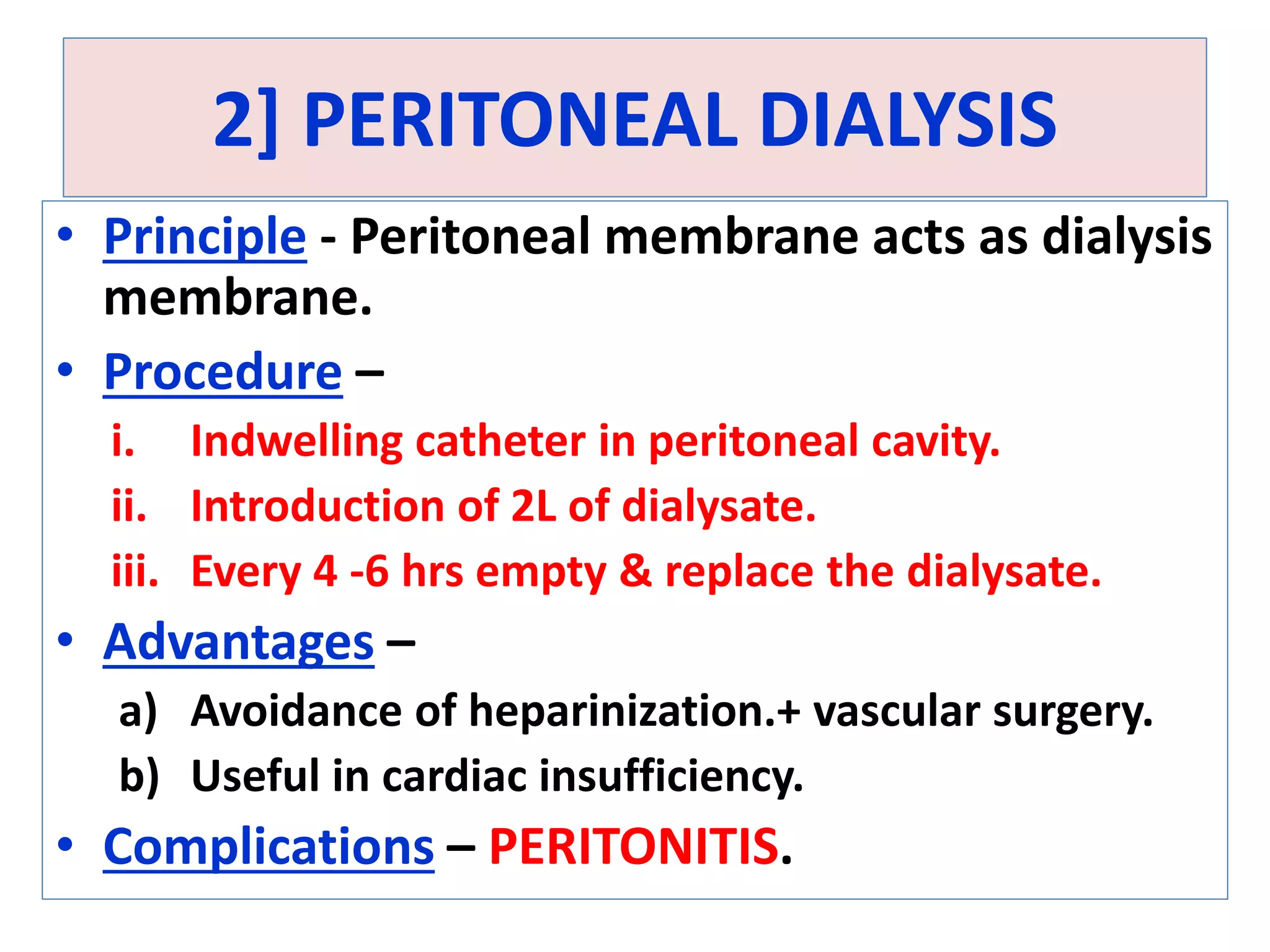 2] PERITONEAL DIALYSIS
• Principle - Peritoneal membrane acts as dialysis
membrane.
• Procedure –
i. Indwelling catheter in peritoneal cavity.
ii. Introduction of 2L of dialysate.
iii. Every 4 -6 hrs empty & replace the dialysate.
• Advantages –
a) Avoidance of heparinization.+ vascular surgery.
b) Useful in cardiac insufficiency.
• Complications – PERITONITIS.
 