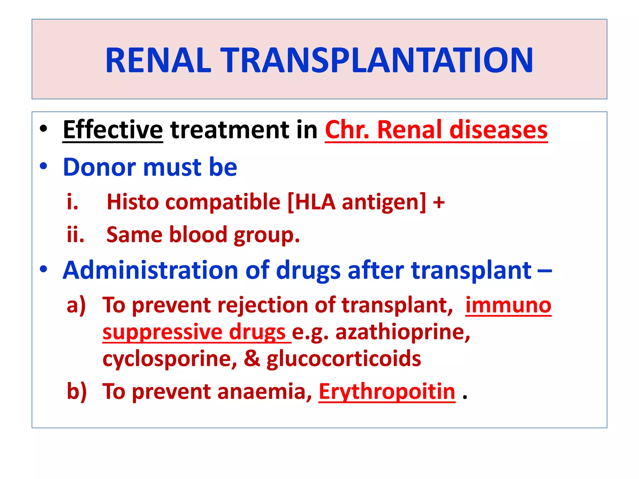 RENAL TRANSPLANTATION
• Effective treatment in Chr. Renal diseases
• Donor must be
i. Histo compatible [HLA antigen] +
ii. Same blood group.
• Administration of drugs after transplant –
a) To prevent rejection of transplant, immuno
suppressive drugs e.g. azathioprine,
cyclosporine, & glucocorticoids
b) To prevent anaemia, Erythropoitin .
 