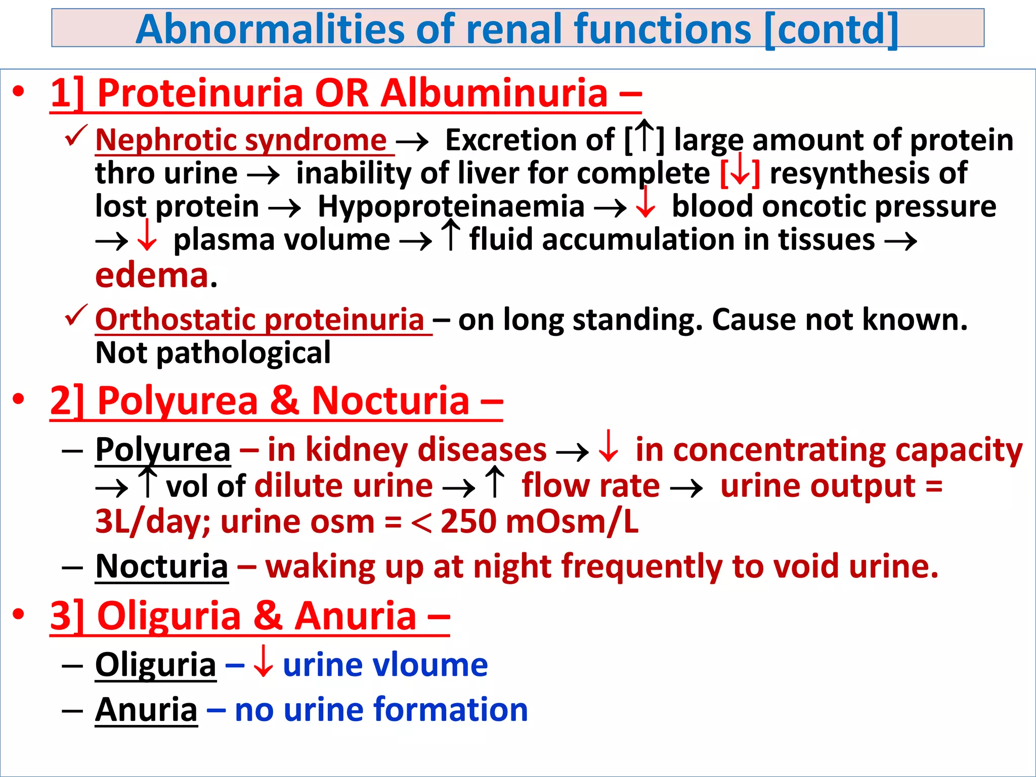 Abnormalities of renal functions [contd]
• 1] Proteinuria OR Albuminuria –
 Nephrotic syndrome  Excretion of [] large amount of protein
thro urine  inability of liver for complete [] resynthesis of
lost protein  Hypoproteinaemia   blood oncotic pressure
  plasma volume   fluid accumulation in tissues 
edema.
 Orthostatic proteinuria – on long standing. Cause not known.
Not pathological
• 2] Polyurea & Nocturia –
– Polyurea – in kidney diseases   in concentrating capacity
  vol of dilute urine   flow rate  urine output =
3L/day; urine osm =  250 mOsm/L
– Nocturia – waking up at night frequently to void urine.
• 3] Oliguria & Anuria –
– Oliguria –  urine vloume
– Anuria – no urine formation
 
