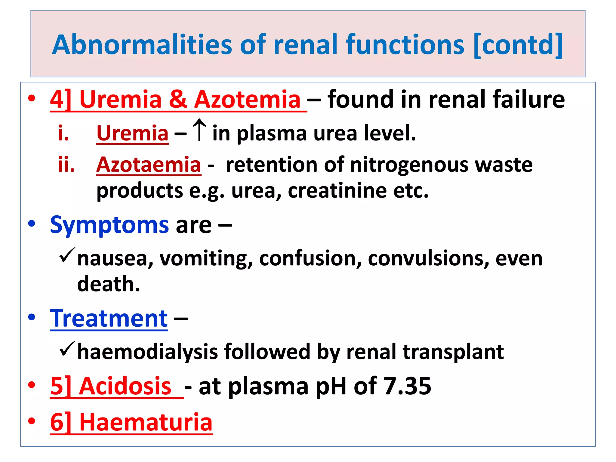 Abnormalities of renal functions [contd]
• 4] Uremia & Azotemia – found in renal failure
i. Uremia –  in plasma urea level.
ii. Azotaemia - retention of nitrogenous waste
products e.g. urea, creatinine etc.
• Symptoms are –
nausea, vomiting, confusion, convulsions, even
death.
• Treatment –
haemodialysis followed by renal transplant
• 5] Acidosis - at plasma pH of 7.35
• 6] Haematuria
 