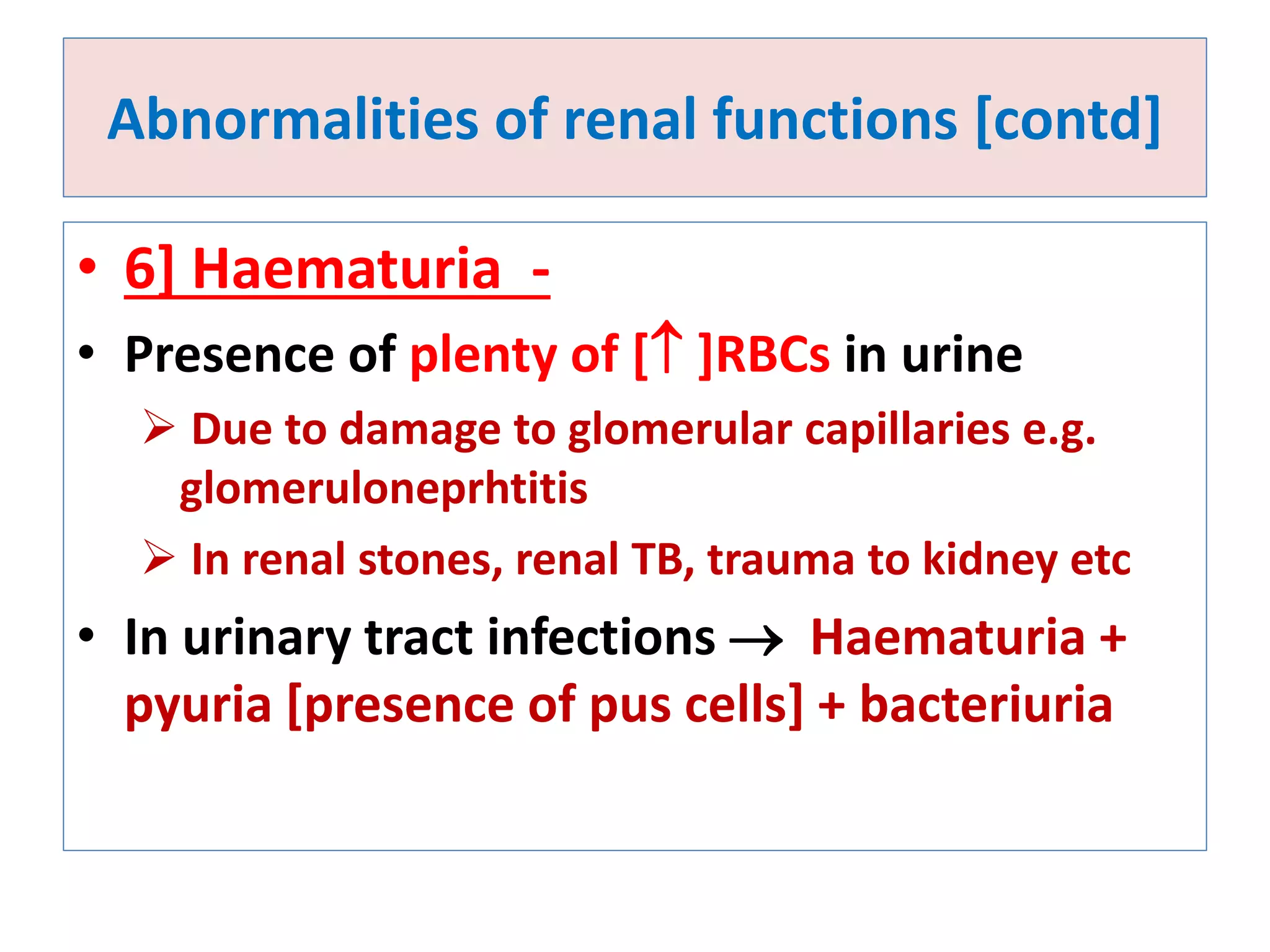 Abnormalities of renal functions [contd]
• 6] Haematuria -
• Presence of plenty of [ ]RBCs in urine
 Due to damage to glomerular capillaries e.g.
glomeruloneprhtitis
 In renal stones, renal TB, trauma to kidney etc
• In urinary tract infections  Haematuria +
pyuria [presence of pus cells] + bacteriuria
 