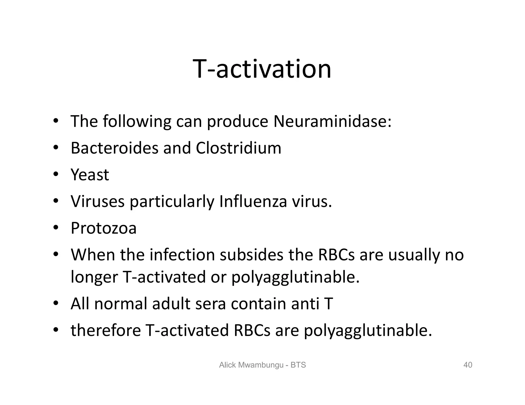 T-activation
• The following can produce Neuraminidase:
• Bacteroides and Clostridium
• Yeast
• Viruses particularly Influenza virus.
• Protozoa
• When the infection subsides the RBCs are usually no
longer T-activated or polyagglutinable.
• All normal adult sera contain anti T
• therefore T-activated RBCs are polyagglutinable.
40Alick Mwambungu - BTS
 
