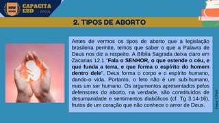 MW
NEVES
CAPACITA
EBD OFICIAL
Fonte:
CPAD
2. TIPOS DE ABORTO
Antes de vermos os tipos de aborto que a legislação
brasileira permite, temos que saber o que a Palavra de
Deus nos diz a respeito. A Bíblia Sagrada deixa claro em
Zacarias 12.1 "Fala o SENHOR, o que estende o céu, e
que funda a terra, e que forma o espírito do homem
dentro dele". Deus forma o corpo e o espírito humano,
dando-o vida. Portanto, o feto não é um sub-humano,
mas um ser humano. Os argumentos apresentados pelos
defensores do aborto, na verdade, são constituídos de
desumanidade e sentimentos diabólicos (cf. Tg 3.14-16),
frutos de um coração que não conhece o amor de Deus.
 