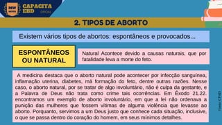 MW
NEVES
CAPACITA
EBD OFICIAL
Fonte:
CPAD
2. TIPOS DE ABORTO
Existem vários tipos de abortos: espontâneos e provocados...
ESPONTÂNEOS
OU NATURAL
Natural Acontece devido a causas naturais, que por
fatalidade leva a morte do feto.
A medicina destaca que o aborto natural pode acontecer por infecção sanguínea,
inflamação uterina, diabetes, má formação do feto, dentre outras razões. Nesse
caso, o aborto natural, por se tratar de algo involuntário, não é culpa da gestante, e
a Palavra de Deus não trata como crime tais ocorrências. Em Êxodo 21.22.
encontramos um exemplo de aborto involuntário, em que a lei não ordenava a
punição das mulheres que fossem vítimas de alguma violência que levasse ao
aborto. Porquanto, servimos a um Deus justo que conhece cada situação, inclusive,
o que se passa dentro do coração do homem, em seus mínimos detalhes.
 
