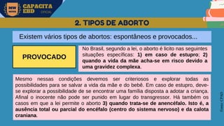 MW
NEVES
CAPACITA
EBD OFICIAL
Fonte:
CPAD
2. TIPOS DE ABORTO
Existem vários tipos de abortos: espontâneos e provocados...
PROVOCADO
No Brasil, segundo a lei, o aborto é licito nas seguintes
situações específicas: 1) em caso de estupro; 2)
quando a vida da mãe acha-se em risco devido a
uma gravidez complexa.
Mesmo nessas condições devemos ser criteriosos e explorar todas as
possibilidades para se salvar a vida da mãe e do bebê. Em caso de estupro, deve-
se explorar a possibilidade de se encontrar uma família disposta a adotar a criança.
Afinal o inocente não pode ser punido em lugar do transgressor. Há também os
casos em que a lei permite o aborto 3) quando trata-se de anencéfalo. Isto é, a
ausência total ou parcial do encéfalo (centro do sistema nervoso) e da calota
craniana.
 