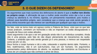 MW
NEVES
CAPACITA
EBD OFICIAL
Fonte:
CPAD
3. O QUE DIZEM OS DEFENSORES?
Os argumentos que mais ouvimos dos defensores do aborto é que a mulher tem direito
ao próprio corpo. A afirmação de que a mulher pode escolher entre dar a luz a uma
criança ou abortá-la é, no mínimo, egoísta, um pensamento inaceitável, pois muitos o
utilizam para beneficio próprio, sem considerar que a criança que está sendo gerada é
uma vítima inocente que não merece ser sacrificada por qualquer que seja o motivo.
De fato, este se torna mais um agravo contra a Palavra de Deus, visto que os que tais
coisas praticam, cometem um homicídio e não se importam se estão desagradando o
coração de Deus com estas atitudes.
Outro argumento é de que o ser em gestação ainda não é um individuo completo. Ainda
não é uma pessoa, pelo fato de não dispor plenamente de mecanismos da razão.
Todavia, o embrião que está sendo gerado já é uma pessoa, e merece ser respeitado
como tal (ZC 12.1b).
Deus forma o corpo humano e dá a vida, colocando o espírito dentro dele. Portanto, o
feto, reafirmamos, não é um sub-humano, mas um ser humano. Os argumentos
apresentados pelos defensores do aborto, na verdade, são contrários as Escrituras e
frutos de um coração que não conhece o amor de Deus.
 