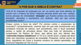 MW
NEVES
CAPACITA
EBD OFICIAL
Fonte:
CPAD
4. POR QUE A IGREJA É CONTRA?
Você já foi chamado de antiquado por ser um jovem que toma atitudes de
acordo com a Palavra de Deus? Algumas pessoas dizem que nós, cristãos,
somos pessoas de mentalidade "atrasada" que ficamos presos aos séculos
passados, alienados e precisamos nos atualizar. Mas por que somos
considerados assim?
Porque somos a favor da vida!? Por sermos contra o assassinato de
inocentes!? Lamentavelmente, vivemos dias em que está acontecendo uma
verdadeira inversão de valores, sem precedentes, pois a atual sociedade
perdeu a noção de princípios éticos. Mas isso tudo só demonstra o
cumprimento da Palavra de Deus, que afirma que nos últimos dias
"sobrevirão tempos trabalhosos" (1 Tm 3.1). Sendo assim, a Igreja não deve
ceder aos interesses mundanos da sociedade. Porquanto, somos servos de
Deus, seguidores de Cristo e levamos conosco os valores aprendidos nas
Escrituras Sagradas (cf. Rm 12.1,2).
 
