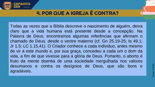 MW
NEVES
CAPACITA
EBD OFICIAL
Fonte:
CPAD
4. POR QUE A IGREJA É CONTRA?
Todas as vezes que a Bíblia descreve o nascimento de alguém, deixa
claro que a vida humana está presente desde a concepção. Na
Palavra de Deus, encontramos algumas referências que afirmam o
chamado de Deus, desde o ventre materno (cf. Gn 25.19-25; Is 49.1;
Jr 1.5; LC 1.15,41). O Criador conhece a cada individuo, antes mesmo
de vir a este mundo e, por sua graça, concedeu a cada um o dom da
vida, a fim de que vivesse para a glória de Deus. Portanto, o aborto é
fruto da mente doentia de uma sociedade mergulhada nos valores
desumanos e contra os desígnios de Deus, que são bons e
agradáveis.
 