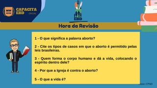 MW
NEVES
CAPACITA
EBD OFICIAL
Fonte: CPAD
Hora da Revisão
1 - O que significa a palavra aborto?
2 - Cite os tipos de casos em que o aborto é permitido pelas
leis brasileiras.
3 - Quem forma o corpo humano e dá a vida, colocando o
espírito dentro dele?
4 - Por que a Igreja é contra o aborto?
5 - O que a vida é?
EBD
 