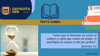 TEXTO ÁUREO
MW
NEVES
CAPACITA
EBD OFICIAL
"Antes que te formasse no ventre te
conheci, e antes que saísses da madre, te
santifiquei; às nações te dei por profeta".
Jeremias 1:5
Fonte: CPAD
 