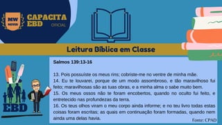 Leitura Bíblica em Classe
Salmos 139:13-16
13. Pois possuíste os meus rins; cobriste-me no ventre de minha mãe.
14. Eu te louvarei, porque de um modo assombroso, e tão maravilhoso fui
feito; maravilhosas são as tuas obras, e a minha alma o sabe muito bem.
15. Os meus ossos não te foram encobertos, quando no oculto fui feito, e
entretecido nas profundezas da terra.
16. Os teus olhos viram o meu corpo ainda informe; e no teu livro todas estas
coisas foram escritas; as quais em continuação foram formadas, quando nem
ainda uma delas havia.
EBD
Fonte: CPAD
MW
NEVES
CAPACITA
EBD OFICIAL
 