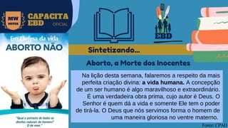 EBD
MW
NEVES
CAPACITA
EBD OFICIAL
Na lição desta semana, falaremos a respeito da mais
perfeita criação divina: a vida humana. A concepção
de um ser humano é algo maravilhoso e extraordinário.
É uma verdadeira obra prima, cujo autor é Deus. O
Senhor é quem dá a vida e somente Ele tem o poder
de tirá-la. O Deus que nós servimos forma o homem de
uma maneira gloriosa no ventre materno.
Sintetizando...
Fonte: CPAD
Aborto, a Morte dos Inocentes
 