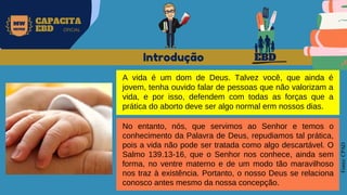 EBD
MW
NEVES
CAPACITA
EBD OFICIAL
Fonte:
CPAD
A vida é um dom de Deus. Talvez você, que ainda é
jovem, tenha ouvido falar de pessoas que não valorizam a
vida, e por isso, defendem com todas as forças que a
prática do aborto deve ser algo normal erm nossos dias.
Introdução
No entanto, nós, que servimos ao Senhor e temos o
conhecimento da Palavra de Deus, repudiamos tal prática,
pois a vida não pode ser tratada como algo descartável. O
Salmo 139.13-16, que o Senhor nos conhece, ainda sem
forma, no ventre materno e de um modo tão maravilhoso
nos traz à existência. Portanto, o nosso Deus se relaciona
conosco antes mesmo da nossa concepção.
 