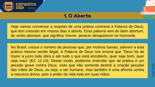 MW
NEVES
CAPACITA
EBD OFICIAL
Fonte:
CPAD
1. O Aborto
Hoje vamos conversar a respeito de uma prática contraria à Palavra de Deus,
que tem crescido em nossos dias o aborto. Essa palavra vem do latim abortum,
do verbo abortare, que significa 'morrer. perecer desaparecer no horizonte.
No Brasil, cresce o número de pessoas que, por motivos banais, aderem a esta
prática mesmo sendo ilegal. A Palavra de Deus nos ensina que "Deus há de
trazer a juízo toda obra e até tudo o que está encoberto, quer seja bom, quer
seja mau" (EC 12.14). Desse modo, podemos entender que tal prática é um
pecado grave contra Deus, visto que não somente destrói a criação peculiar
das mãos de Deus, ou seja, o ser humano, mas também é uma afronta contra
a natureza divina, pois o poder da vida esta em suas mãos.
 