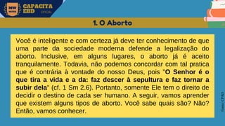 MW
NEVES
CAPACITA
EBD OFICIAL
Fonte:
CPAD
1. O Aborto
Você é inteligente e com certeza já deve ter conhecimento de que
uma parte da sociedade moderna defende a legalização do
aborto. Inclusive, em alguns lugares, o aborto já é aceito
tranquilamente. Todavia, não podemos concordar com tal pratica
que é contrária à vontade do nosso Deus, pois "O Senhor é o
que tira a vida e a da: faz descer à sepultura e faz tornar a
subir dela" (cf. 1 Sm 2.6). Portanto, somente Ele tem o direito de
decidir o destino de cada ser humano. A seguir, vamos aprender
que existem alguns tipos de aborto. Você sabe quais são? Não?
Então, vamos conhecer.
 