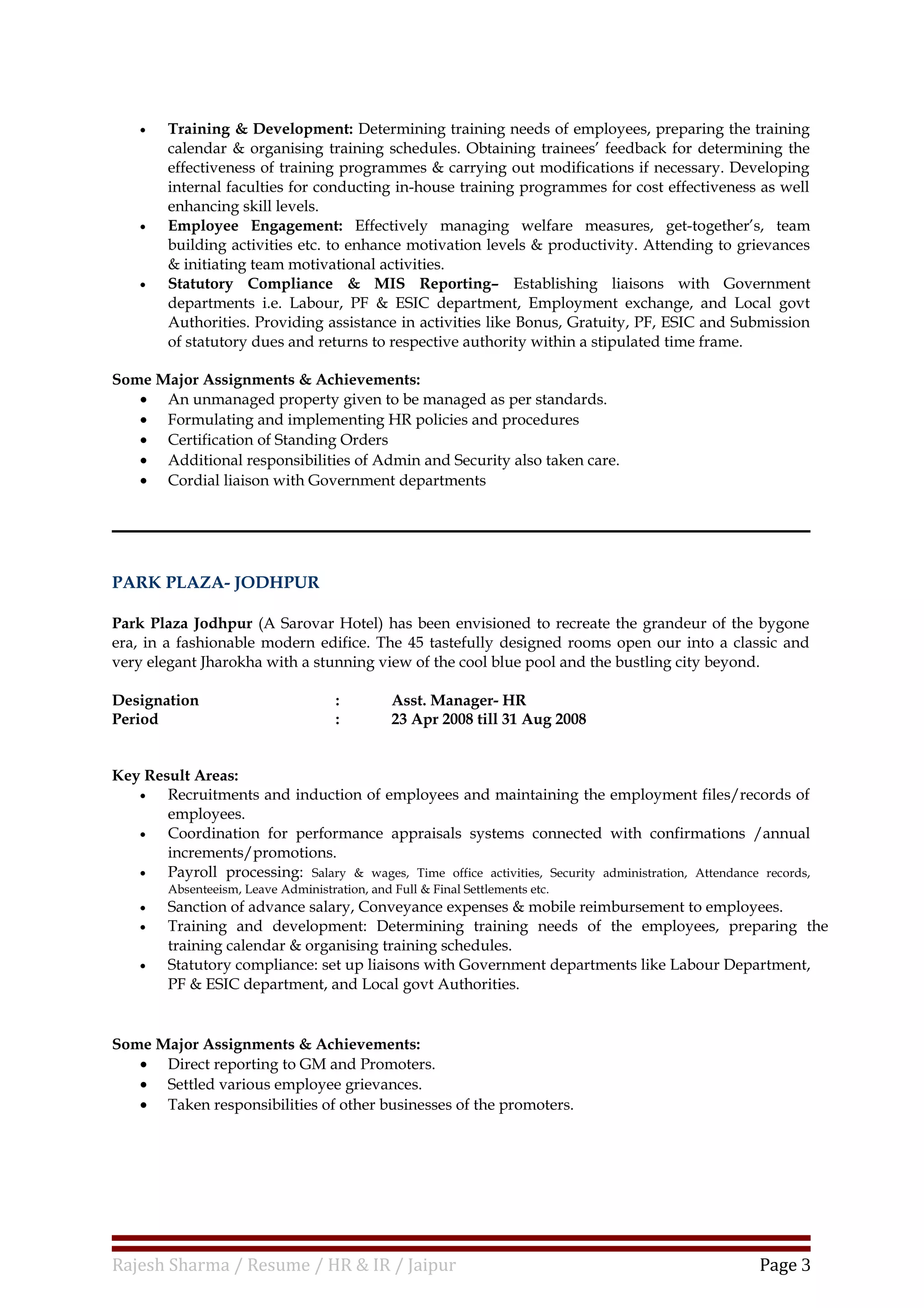 • Training & Development: Determining training needs of employees, preparing the training
calendar & organising training schedules. Obtaining trainees’ feedback for determining the
effectiveness of training programmes & carrying out modifications if necessary. Developing
internal faculties for conducting in-house training programmes for cost effectiveness as well
enhancing skill levels.
• Employee Engagement: Effectively managing welfare measures, get-together’s, team
building activities etc. to enhance motivation levels & productivity. Attending to grievances
& initiating team motivational activities.
• Statutory Compliance & MIS Reporting– Establishing liaisons with Government
departments i.e. Labour, PF & ESIC department, Employment exchange, and Local govt
Authorities. Providing assistance in activities like Bonus, Gratuity, PF, ESIC and Submission
of statutory dues and returns to respective authority within a stipulated time frame.
Some Major Assignments & Achievements:
• An unmanaged property given to be managed as per standards.
• Formulating and implementing HR policies and procedures
• Certification of Standing Orders
• Additional responsibilities of Admin and Security also taken care.
• Cordial liaison with Government departments
PARK PLAZA- JODHPUR
Park Plaza Jodhpur (A Sarovar Hotel) has been envisioned to recreate the grandeur of the bygone
era, in a fashionable modern edifice. The 45 tastefully designed rooms open our into a classic and
very elegant Jharokha with a stunning view of the cool blue pool and the bustling city beyond.
Designation : Asst. Manager- HR
Period : 23 Apr 2008 till 31 Aug 2008
Key Result Areas:
• Recruitments and induction of employees and maintaining the employment files/records of
employees.
• Coordination for performance appraisals systems connected with confirmations /annual
increments/promotions.
• Payroll processing: Salary & wages, Time office activities, Security administration, Attendance records,
Absenteeism, Leave Administration, and Full & Final Settlements etc.
• Sanction of advance salary, Conveyance expenses & mobile reimbursement to employees.
• Training and development: Determining training needs of the employees, preparing the
training calendar & organising training schedules.
• Statutory compliance: set up liaisons with Government departments like Labour Department,
PF & ESIC department, and Local govt Authorities.
Some Major Assignments & Achievements:
• Direct reporting to GM and Promoters.
• Settled various employee grievances.
• Taken responsibilities of other businesses of the promoters.
Rajesh Sharma / Resume / HR & IR / Jaipur Page 3
 