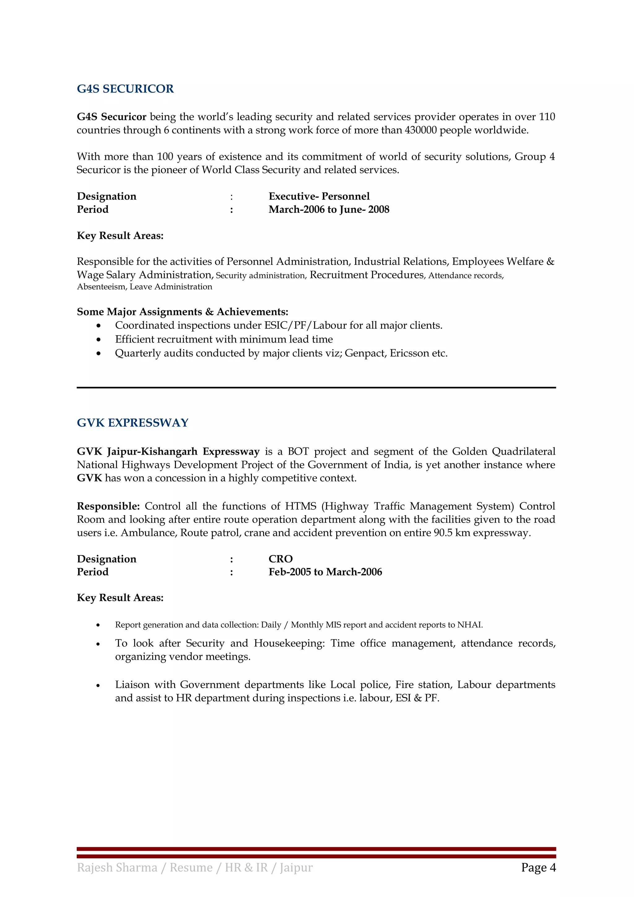 G4S SECURICOR
G4S Securicor being the world’s leading security and related services provider operates in over 110
countries through 6 continents with a strong work force of more than 430000 people worldwide.
With more than 100 years of existence and its commitment of world of security solutions, Group 4
Securicor is the pioneer of World Class Security and related services.
Designation : Executive- Personnel
Period : March-2006 to June- 2008
Key Result Areas:
Responsible for the activities of Personnel Administration, Industrial Relations, Employees Welfare &
Wage Salary Administration, Security administration, Recruitment Procedures, Attendance records,
Absenteeism, Leave Administration
Some Major Assignments & Achievements:
• Coordinated inspections under ESIC/PF/Labour for all major clients.
• Efficient recruitment with minimum lead time
• Quarterly audits conducted by major clients viz; Genpact, Ericsson etc.
GVK EXPRESSWAY
GVK Jaipur-Kishangarh Expressway is a BOT project and segment of the Golden Quadrilateral
National Highways Development Project of the Government of India, is yet another instance where
GVK has won a concession in a highly competitive context.
Responsible: Control all the functions of HTMS (Highway Traffic Management System) Control
Room and looking after entire route operation department along with the facilities given to the road
users i.e. Ambulance, Route patrol, crane and accident prevention on entire 90.5 km expressway.
Designation : CRO
Period : Feb-2005 to March-2006
Key Result Areas:
• Report generation and data collection: Daily / Monthly MIS report and accident reports to NHAI.
• To look after Security and Housekeeping: Time office management, attendance records,
organizing vendor meetings.
• Liaison with Government departments like Local police, Fire station, Labour departments
and assist to HR department during inspections i.e. labour, ESI & PF.
Rajesh Sharma / Resume / HR & IR / Jaipur Page 4
 