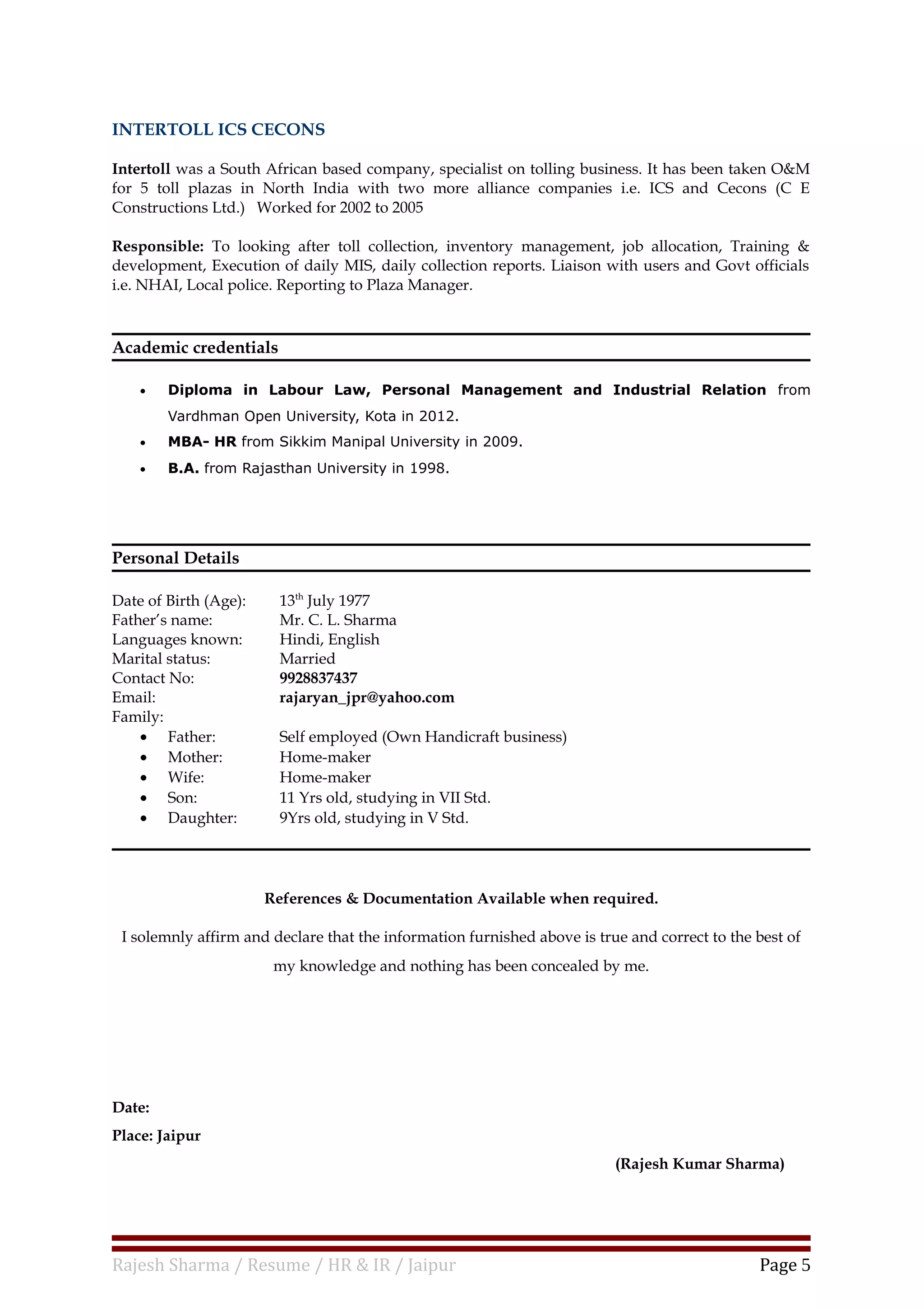 INTERTOLL ICS CECONS
Intertoll was a South African based company, specialist on tolling business. It has been taken O&M
for 5 toll plazas in North India with two more alliance companies i.e. ICS and Cecons (C E
Constructions Ltd.) Worked for 2002 to 2005
Responsible: To looking after toll collection, inventory management, job allocation, Training &
development, Execution of daily MIS, daily collection reports. Liaison with users and Govt officials
i.e. NHAI, Local police. Reporting to Plaza Manager.
Academic credentials
• Diploma in Labour Law, Personal Management and Industrial Relation from
Vardhman Open University, Kota in 2012.
• MBA- HR from Sikkim Manipal University in 2009.
• B.A. from Rajasthan University in 1998.
Personal Details
Date of Birth (Age): 13th
July 1977
Father’s name: Mr. C. L. Sharma
Languages known: Hindi, English
Marital status: Married
Contact No: 9928837437
Email: rajaryan_jpr@yahoo.com
Family:
• Father: Self employed (Own Handicraft business)
• Mother: Home-maker
• Wife: Home-maker
• Son: 11 Yrs old, studying in VII Std.
• Daughter: 9Yrs old, studying in V Std.
References & Documentation Available when required.
I solemnly affirm and declare that the information furnished above is true and correct to the best of
my knowledge and nothing has been concealed by me.
Date:
Place: Jaipur
(Rajesh Kumar Sharma)
Rajesh Sharma / Resume / HR & IR / Jaipur Page 5
 