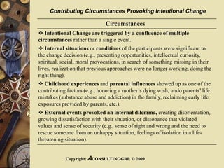 Copyright: ACONSULTINGGRP. © 2009
Circumstances
 Intentional Change are triggered by a confluence of multiple
circumstances rather than a single event.
 Internal situations or conditions of the participants were significant to
the change decision (e.g., presenting opportunities, intellectual curiosity,
spiritual, social, moral provocations, in search of something missing in their
lives, realization that previous approaches were no longer working, doing the
right thing).
 Childhood experiences and parental influences showed up as one of the
contributing factors (e.g., honoring a mother’s dying wish, undo parents’ life
mistakes (substance abuse and addiction) in the family, reclaiming early life
exposures provided by parents, etc.).
 External events provoked an internal dilemma, creating disorientation,
growing dissatisfaction with their situation, or dissonance that violated
values and sense of security (e.g., sense of right and wrong and the need to
rescue someone from an unhappy situation, feelings of isolation in a life-
threatening situation).
Contributing Circumstances Provoking Intentional Change
 