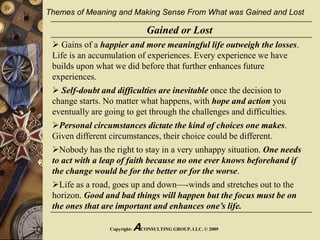 Copyright: ACONSULTING GROUP, LLC. © 2009
Gained or Lost
 Gains of a happier and more meaningful life outweigh the losses.
Life is an accumulation of experiences. Every experience we have
builds upon what we did before that further enhances future
experiences.
 Self-doubt and difficulties are inevitable once the decision to
change starts. No matter what happens, with hope and action you
eventually are going to get through the challenges and difficulties.
Personal circumstances dictate the kind of choices one makes.
Given different circumstances, their choice could be different.
Nobody has the right to stay in a very unhappy situation. One needs
to act with a leap of faith because no one ever knows beforehand if
the change would be for the better or for the worse.
Life as a road, goes up and down—-winds and stretches out to the
horizon. Good and bad things will happen but the focus must be on
the ones that are important and enhances one’s life.
Themes of Meaning and Making Sense From What was Gained and Lost
 