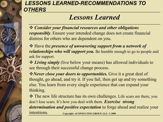 Copyright: ACONSULTING GROUP, LLC. © 2009
Lessons Learned
 Consider your financial resources and other obligations
responsibly. Ensure your intended change does not create financial
distress for others who are dependent on you.
 Have the presence of unwavering support from a network of
relationships who will support you. Be humble enough to go to people and
ask for support.
 Living simply (live below your means) has allowed individuals to
see through their successful change process.
Never close your doors to opportunities. Give it a great deal of
thought, go ahead, and try it. If you fail, then get up and try something
else. You learn from every single experience that can expand your
thinking.
 The new life structure has its own challenges. Life scars are there, you
don’t lose scars. It’s how you deal with them. Exercise strong
determination and positive expectation to forge ahead and realize your
intentions.
LESSONS LEARNED-RECOMMENDATIONS TO
OTHERS
 