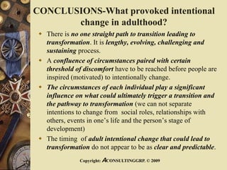 CONCLUSIONS-What provoked intentional
change in adulthood?
 There is no one straight path to transition leading to
transformation. It is lengthy, evolving, challenging and
sustaining process.
 A confluence of circumstances paired with certain
threshold of discomfort have to be reached before people are
inspired (motivated) to intentionally change.
 The circumstances of each individual play a significant
influence on what could ultimately trigger a transition and
the pathway to transformation (we can not separate
intentions to change from social roles, relationships with
others, events in one’s life and the person’s stage of
development)
 The timing of adult intentional change that could lead to
transformation do not appear to be as clear and predictable.
Copyright: ACONSULTINGGRP. © 2009
 
