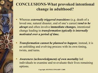 CONCLUSIONS-What provoked intentional
change in adulthood?
 Whereas externally triggered transitions (e.g. death of a
loved one, natural disaster, end of one’s career) tend to be
abrupt and often involve immediate changes, intentional
change leading to transformation typically is internally
motivated over a period of time.
 Transformation cannot be planned to happen; instead, it is
an unfolding and evolving process with its own timing,
twists, and turns.
 Awareness (acknowledgment) of own mortality led
individuals to examine and re-evaluate their lives remaining
options.
Copyright: ACONSULTINGGRP © 2009
 