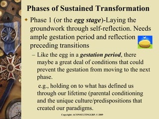 Phases of Sustained Transformation
 Phase 1 (or the egg stage)-Laying the
groundwork through self-reflection. Needs
ample gestation period and reflection
preceding transitions
– Like the egg in a gestation period, there
maybe a great deal of conditions that could
prevent the gestation from moving to the next
phase.
e.g., holding on to what has defined us
through our lifetime (parental conditioning
and the unique culture/predispositions that
created our paradigms.
Copyright: ACONSULTINGGRP. © 2009
 