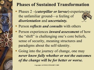 Phases of Sustained Transformation
 Phases 2 –(caterpillar or larvae)-experiencing
the unfamiliar ground—a feeling of
disorientation and uncertainty.
 Person reflects and consults with others
 Person experiences inward assessment of how
the “shift” is challenging one’s core beliefs,
sense of security, meaning structures and
paradigms about the self-identity.
 Going into the journey of change, one may
never know fully whether or not the outcomes
of the change will be for better or worse.
Copyright: ACONSULTINGGRP © 2009
 