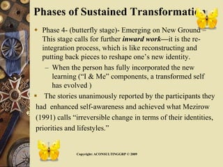 Phases of Sustained Transformation
 Phase 4- (butterfly stage)- Emerging on New Ground –
This stage calls for further inward work—it is the re-
integration process, which is like reconstructing and
putting back pieces to reshape one’s new identity.
– When the person has fully incorporated the new
learning (“I & Me” components, a transformed self
has evolved )
 The stories unanimously reported by the participants they
had enhanced self-awareness and achieved what Mezirow
(1991) calls “irreversible change in terms of their identities,
priorities and lifestyles.”
Copyright: ACONSULTINGGRP © 2009
 