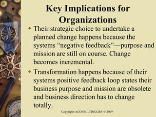 Key Implications for
Organizations
 Their strategic choice to undertake a
planned change happens because the
systems “negative feedback”—purpose and
mission are still on course. Change
becomes incremental.
 Transformation happens because of their
systems positive feedback loop states their
business purpose and mission are obsolete
and business direction has to change
totally.
Copyright: ACONSULTINGGRP. © 2009
 