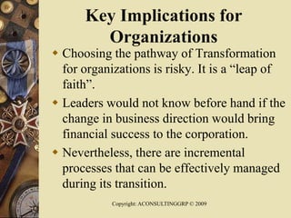 Key Implications for
Organizations
 Choosing the pathway of Transformation
for organizations is risky. It is a “leap of
faith”.
 Leaders would not know before hand if the
change in business direction would bring
financial success to the corporation.
 Nevertheless, there are incremental
processes that can be effectively managed
during its transition.
Copyright: ACONSULTINGGRP © 2009
 