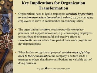 Key Implications for Organization
Transformation
 Organizations need to ignite employees creativity by providing
an environment where innovation is valued, e.g., encouraging
employees to serve in communities on company’s time.
 The organization’s culture needs to provide workplace
practices that support innovation, e.g., encouraging employees
to contribute their meaningful and creative efforts to
sustainable causes which form part of their work projects and
development plans.
 When leaders recognize employees’ creative ways of giving
back to their communities, the company’s culture sends a
message to others that those contributions are valuable part of
doing business.
Copyright: ACONSULTING GROUP, LLC. © 2009
 