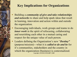Key Implications for Organizations
 Building a community of give and take relationships
and networks to share and help spark ideas that result
in learning, innovation and action within and outside
the organization.
 Encouraging individuals, work groups and teams to do
inner work in the spirit of refocusing, collaborating
and nourishing each other in a mutual caring and
respect for the unique value of each person.
 Leaders defining the Organization’s new “Destiny”
(purpose/mission)—what it is called to do and be for
it’s communities, stakeholders and the country in
which the organization (business) is contextualized.
Copyright: ACONSULTINGGRP © 2009
 