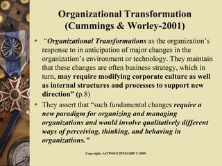 Organizational Transformation
(Cummings & Worley-2001)
 “Organizational Transformations as the organization’s
response to in anticipation of major changes in the
organization’s environment or technology. They maintain
that these changes are often business strategy, which in
turn, may require modifying corporate culture as well
as internal structures and processes to support new
direction” (p.8)
 They assert that “such fundamental changes require a
new paradigm for organizing and managing
organizations and would involve qualitatively different
ways of perceiving, thinking, and behaving in
organizations.”
Copyright: ACONSULTINGGRP © 2009
 