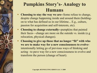 Pumpkins Story’s- Analogy to
Humans
 Choosing to stay the way we are--Some refuse to change,
despite change happening inside and around them (holding-
on to what has defined us in our lifetime... E.g., culture,
passion for acquisition and self-interests, etc).
 Choosing to change externally--pumpkins that painted
their faces—change are more on the outside vs. inside (e.g
relocation, physical changes).
 Choosing to give up those that no longer “fit” with who
we are to make way for a new consciousness to evolve-
intentionally letting go of previous ways of thinking and
acting –to pave way for a new consciousness to evolve and
transform the person (change of heart).
Copyright: ACONSULTING GROUP, LLC. © 2009
 