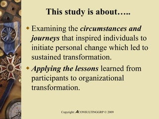 This study is about…..
 Examining the circumstances and
journeys that inspired individuals to
initiate personal change which led to
sustained transformation.
 Applying the lessons learned from
participants to organizational
transformation.
Copyright: ACONSULTINGGRP © 2009
 
