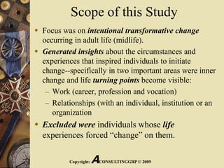 Scope of this Study
 Focus was on intentional transformative change
occurring in adult life (midlife).
 Generated insights about the circumstances and
experiences that inspired individuals to initiate
change--specifically in two important areas were inner
change and life turning points become visible:
– Work (career, profession and vocation)
– Relationships (with an individual, institution or an
organization
 Excluded were individuals whose life
experiences forced “change” on them.
Copyright: ACONSULTINGGRP © 2009
 