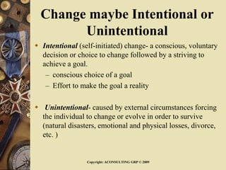 Change maybe Intentional or
Unintentional
 Intentional (self-initiated) change- a conscious, voluntary
decision or choice to change followed by a striving to
achieve a goal.
– conscious choice of a goal
– Effort to make the goal a reality
 Unintentional- caused by external circumstances forcing
the individual to change or evolve in order to survive
(natural disasters, emotional and physical losses, divorce,
etc. )
Copyright: ACONSULTING GRP © 2009
 