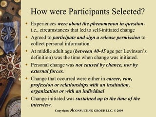 How were Participants Selected?
 Experiences were about the phenomenon in question-
i.e., circumstances that led to self-initiated change
 Agreed to participate and sign a release permission to
collect personal information.
 At middle adult age (between 40-45 age per Levinson’s
definition) was the time when change was initiated.
 Personal change was not caused by chance, nor by
external forces.
 Change that occurred were either in career, vow,
profession or relationships with an institution,
organization or with an individual
 Change initiated was sustained up to the time of the
interview.
Copyright: ACONSULTING GROUP, LLC. © 2009
 